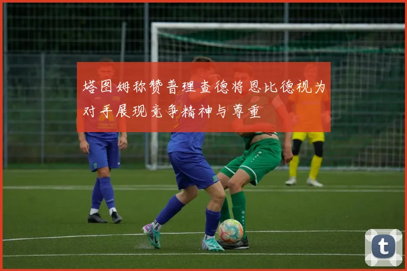 塔图姆称赞普理查德将恩比德视为对手展现竞争精神与尊重