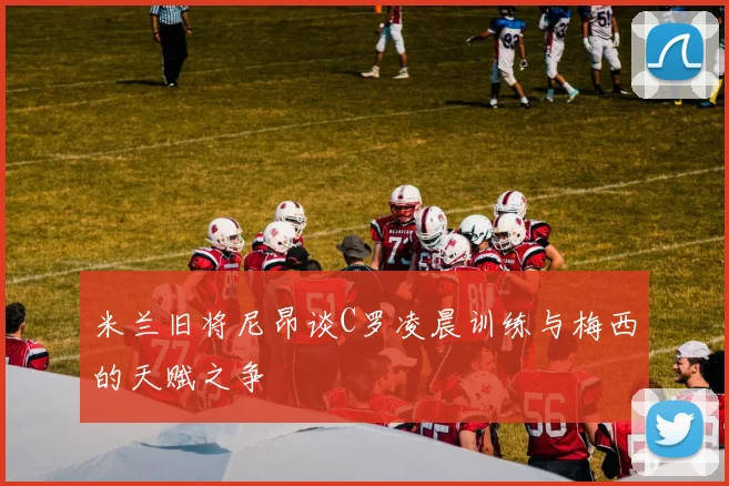 米兰旧将尼昂谈C罗凌晨训练与梅西的天赋之争