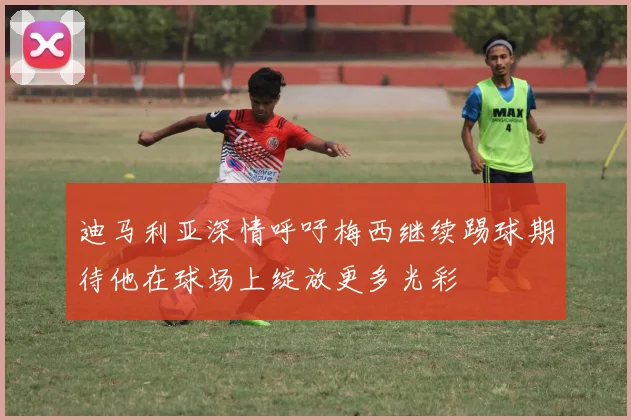迪马利亚深情呼吁梅西继续踢球期待他在球场上绽放更多光彩