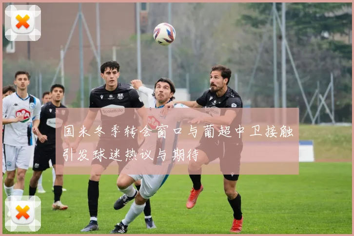 国米冬季转会窗口与葡超中卫接触引发球迷热议与期待