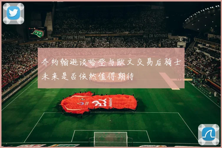 乔约翰逊谈哈登与欧文交易后骑士未来是否依然值得期待
