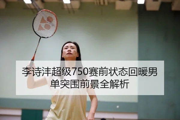 李诗沣超级750赛前状态回暖男单突围前景全解析